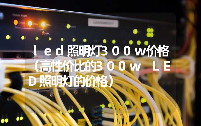 led照明灯300w价格（高性价比的300w LED照明灯的价格）
